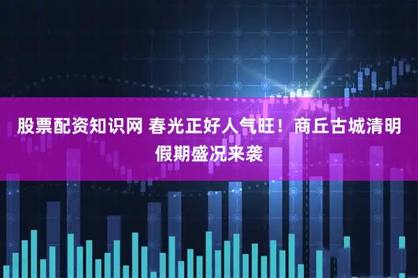 股票配资知识网 春光正好人气旺！商丘古城清明假期盛况来袭