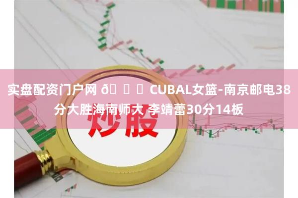 实盘配资门户网 🏀CUBAL女篮-南京邮电38分大胜海南师大 李靖蕾30分14板