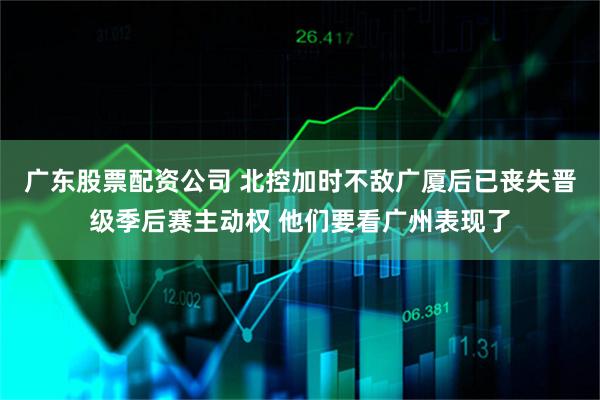 广东股票配资公司 北控加时不敌广厦后已丧失晋级季后赛主动权 他们要看广州表现了