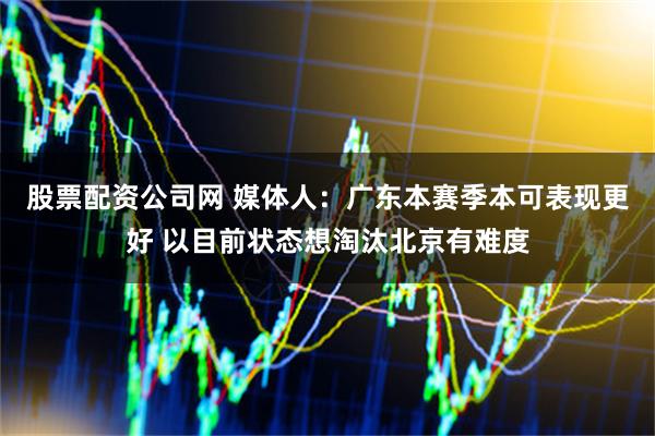 股票配资公司网 媒体人：广东本赛季本可表现更好 以目前状态想淘汰北京有难度