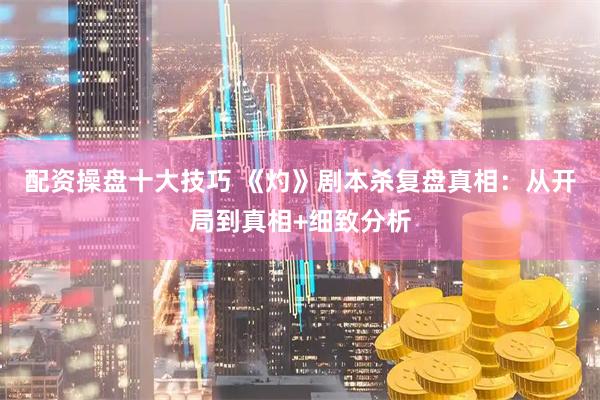 配资操盘十大技巧 《灼》剧本杀复盘真相：从开局到真相+细致分析