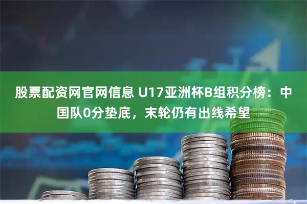 股票配资网官网信息 U17亚洲杯B组积分榜：中国队0分垫底，末轮仍有出线希望