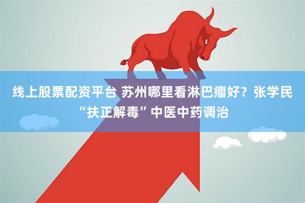 线上股票配资平台 苏州哪里看淋巴瘤好？张学民“扶正解毒”中医中药调治