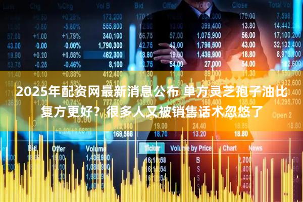 2025年配资网最新消息公布 单方灵芝孢子油比复方更好？很多人又被销售话术忽悠了