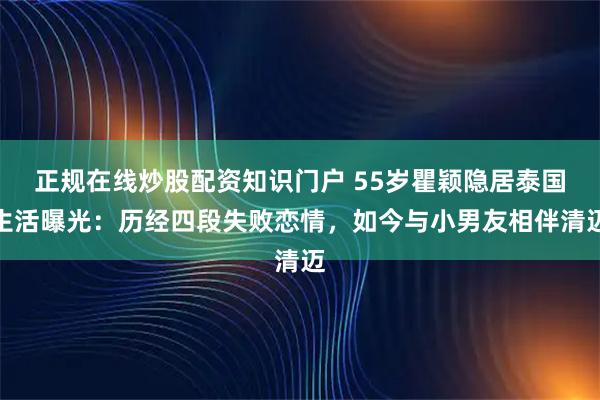 正规在线炒股配资知识门户 55岁瞿颖隐居泰国生活曝光：历经四段失败恋情，如今与小男友相伴清迈