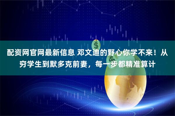 配资网官网最新信息 邓文迪的野心你学不来！从穷学生到默多克前妻，每一步都精准算计