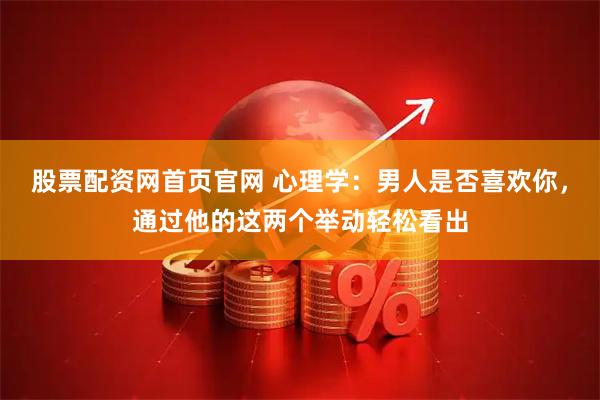 股票配资网首页官网 心理学：男人是否喜欢你，通过他的这两个举动轻松看出