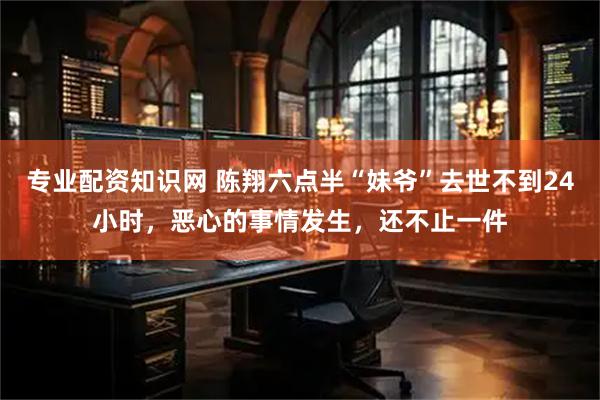 专业配资知识网 陈翔六点半“妹爷”去世不到24小时，恶心的事情发生，还不止一件