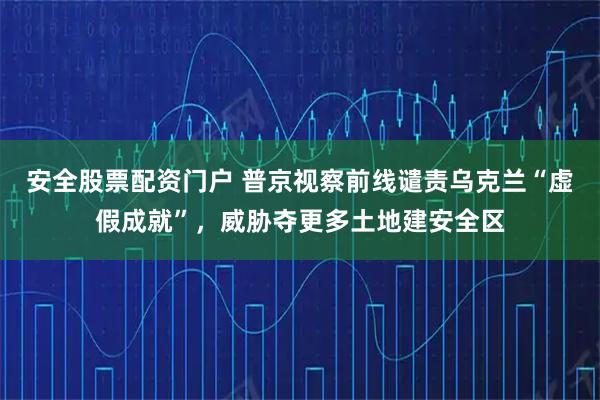 安全股票配资门户 普京视察前线谴责乌克兰“虚假成就”，威胁夺更多土地建安全区