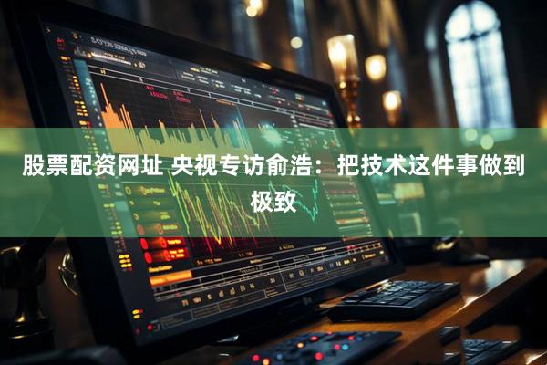 股票配资网址 央视专访俞浩:把技术这件事做到极致