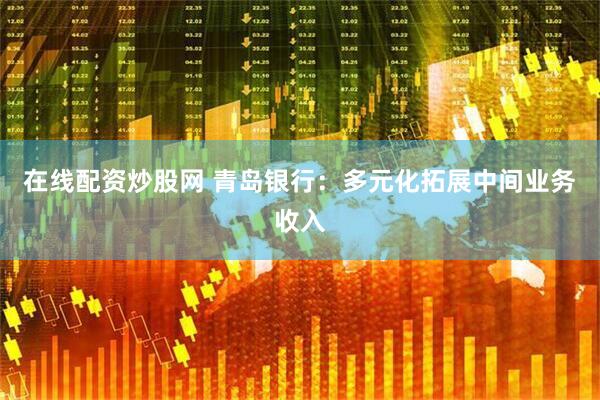 在线配资炒股网 青岛银行：多元化拓展中间业务收入