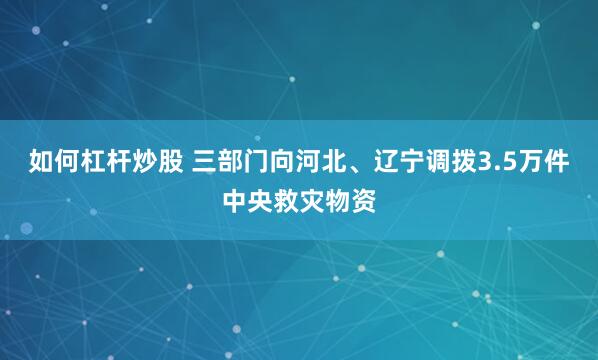 如何杠杆炒股 三部门向河北、辽宁调拨3.5万件中央救灾物资