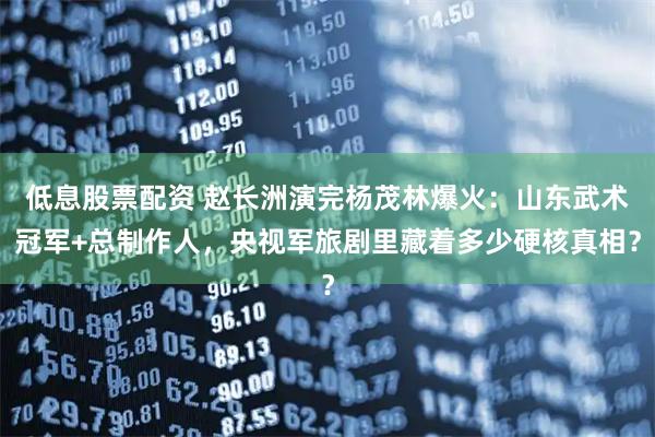 低息股票配资 赵长洲演完杨茂林爆火：山东武术冠军+总制作人，央视军旅剧里藏着多少硬核真相？