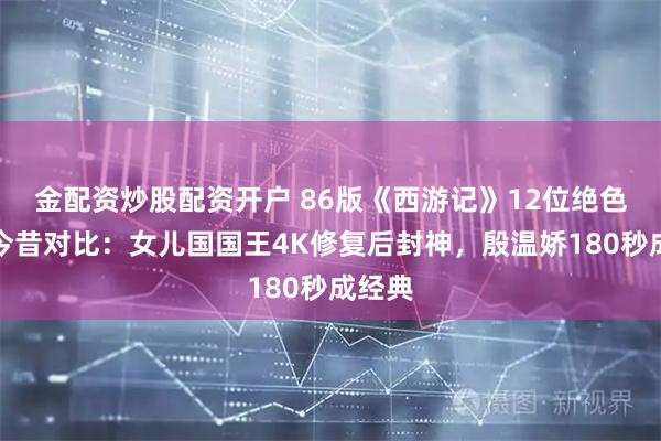 金配资炒股配资开户 86版《西游记》12位绝色女星今昔对比:女儿国国王4K修复后封神,殷温娇180秒成经典