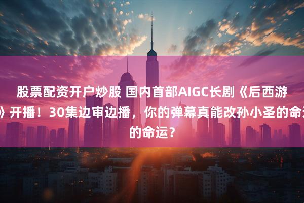 股票配资开户炒股 国内首部AIGC长剧《后西游记》开播！30集边审边播，你的弹幕真能改孙小圣的命运？
