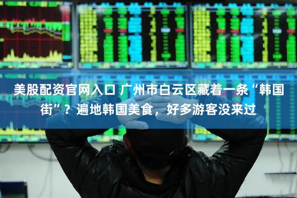 美股配资官网入口 广州市白云区藏着一条“韩国街”？遍地韩国美食，好多游客没来过