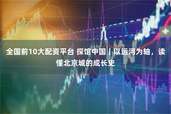 全国前10大配资平台 探馆中国｜以运河为轴，读懂北京城的成长史